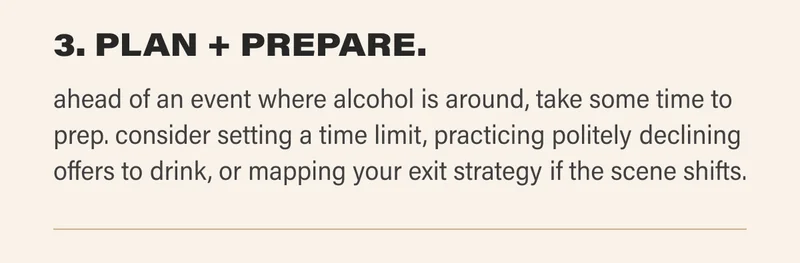 3. PLAN + PREPARE. ahead of an event where alcohol is around, take some time to prep. consider setting a time limit, practicing politely declining offers to drink, or mapping your exit strategy if the scene shifts.