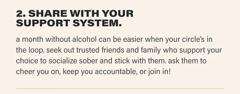 2. SHARE WITH YOUR SUPPORT SYSTEM. a month without alcohol can be easier when your circle’s in the loop. seek out trusted friends and family who support your choice to socialize sober and stick with them. ask them to cheer you on, keep you accountable, or join in!