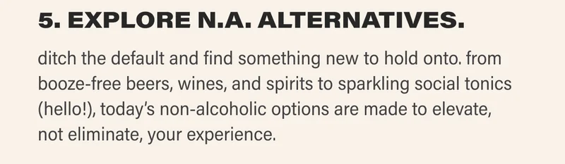 5. EXPLORE N.A. ALTERNATIVES. ditch the default and find something new to hold onto. from booze-free beers, wines, and spirits to sparkling social tonics (hello!), today’s non-alcoholic options are made to elevate, not eliminate, your experience.