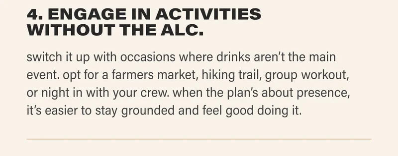 4. ENGAGE IN ACTIVITIES WITHOUT THE ALC. switch it up with occasions where drinks aren’t the main event. opt for a farmers market, hiking trail, group workout, or night in with your crew. when the plan’s about presence, it’s easier to stay grounded and feel good doing it.