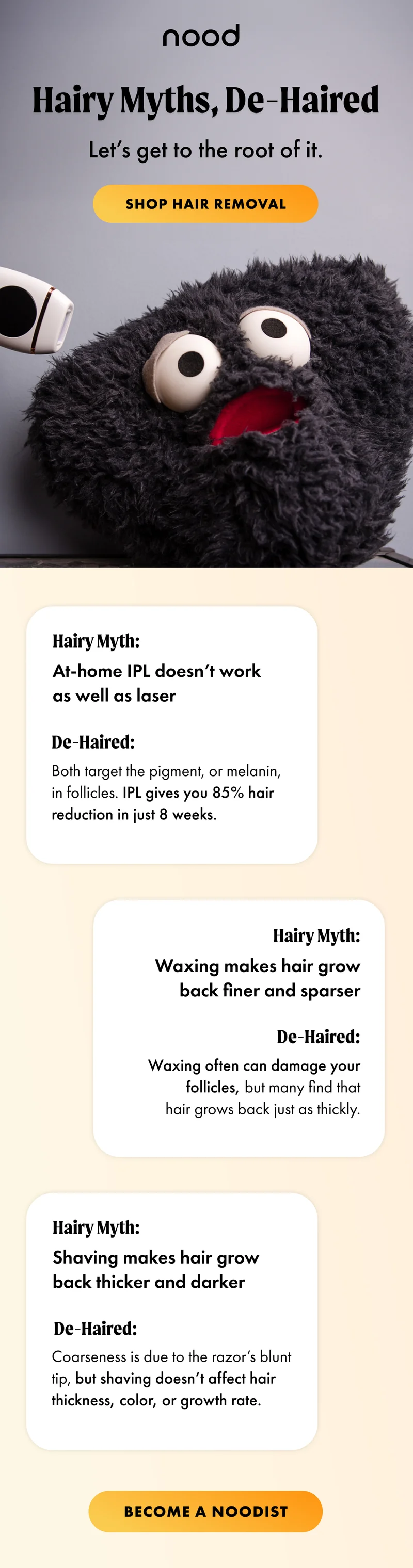 Hairy myths, de-haired. Let's get to the root of it. Shop hair removal. 3 hair myths and 3 de-haired. Become a Noodist
