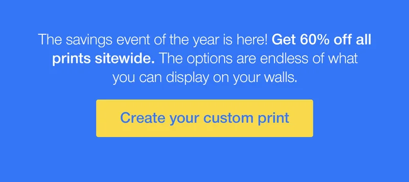 The savings event of the year is here! Get 60% off all prints sitewide. The options are endless of what you can display on your walls.