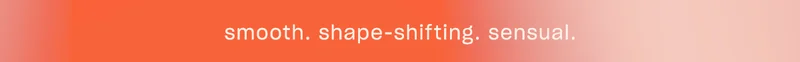 smooth. shape-shifting. sensual.
