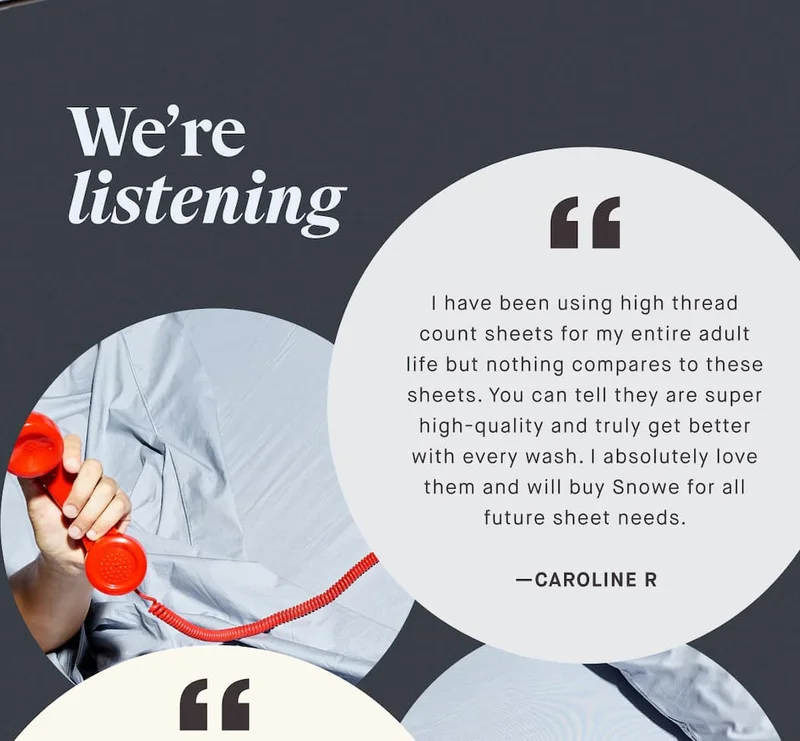 We’re listening I have been using high thread count sheets for my entire adult life but nothing compares to these sheets. You can tell they are super high-quality and truly get better with every wash. I absolutely love them and will buy Snowe for all future sheet needs. —CAROLINE R