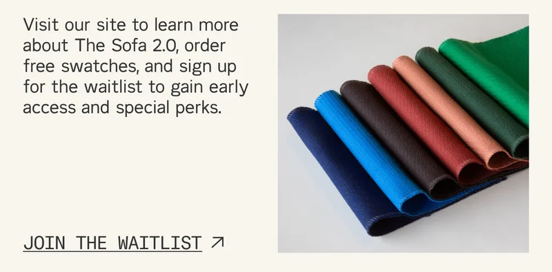 Visit our site to learn more about The Sofa 2.0, order free swatches, and sign up for the waitlist to gain early access and special perks.