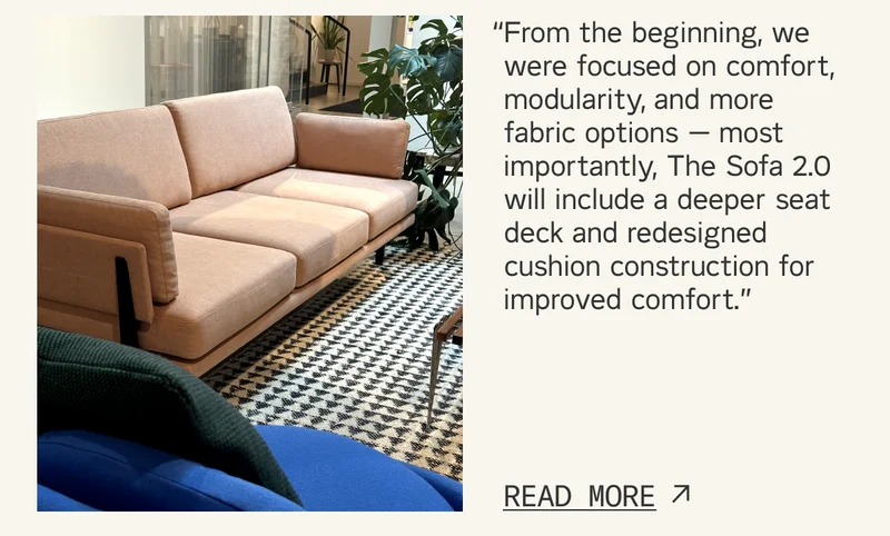 “From the beginning, we were focused on comfort, modularity, and more fabric options — most importantly, The Sofa 2.0 will include a deeper seat deck and redesigned cushion construction for improved comfort.”