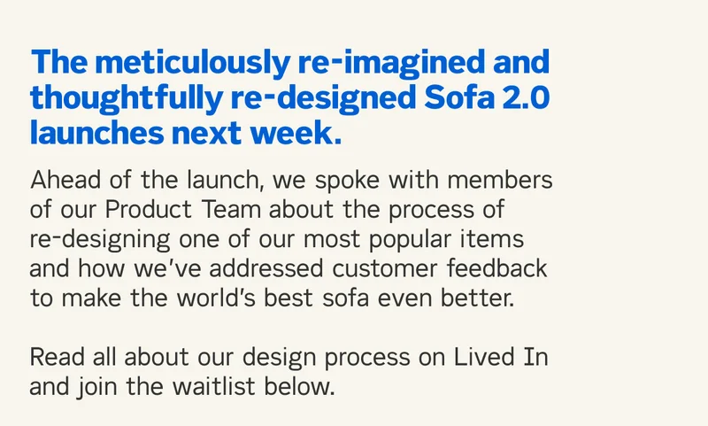 The meticulously re-imagined and thoughtfully re-designed Sofa 2.0 launches next week. Ahead of the launch, we spoke with members of our Product Team about the process of re-designing one of our most popular items and how we’ve addressed customer feedback to make the world’s best sofa even better.  Read all about our design process on Lived In and join the waitlist below.