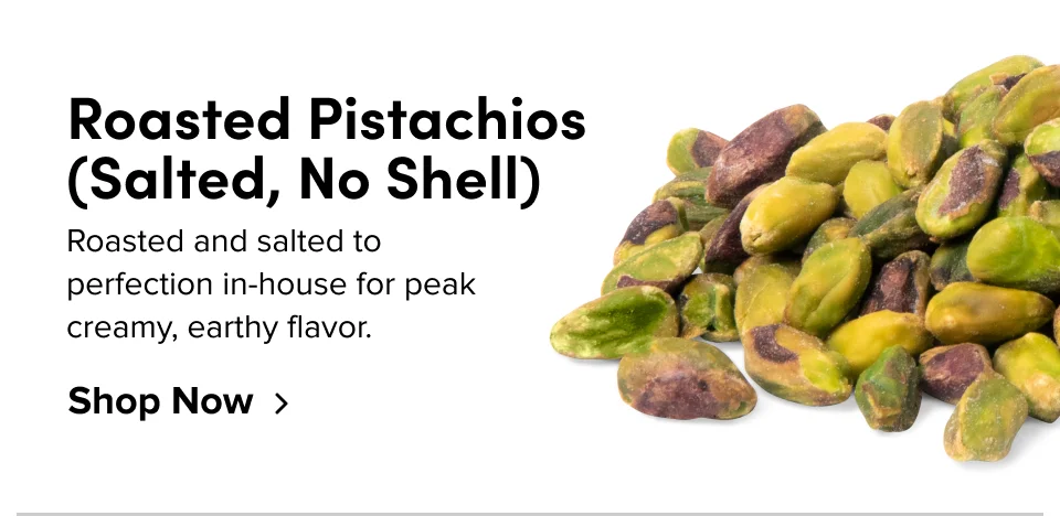 4031 Roasted Pistachios (Salted, No Shell); Roasted and salted to perfection in-house for peak creamy, earthy flavor. Shop Now