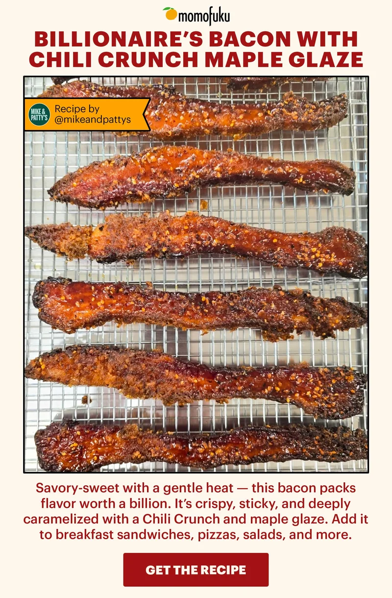 Header: Billionaire’s Bacon with Chili Crunch Maple Glaze  Sub-header: Savory-sweet with a gentle heat — this bacon packs flavor worth a billion. It’s crispy, sticky, and deeply caramelized with a Chili Crunch and maple glaze. Add it to breakfast sandwiches, pizzas, salads, and more.   Flag:  Recipe by: @mikeandpattys   CTA: GET THE RECIPE