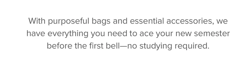 With purposeful bags and essential accessories, we have everything you need to ace your new semester before the first bell—no studying required.
