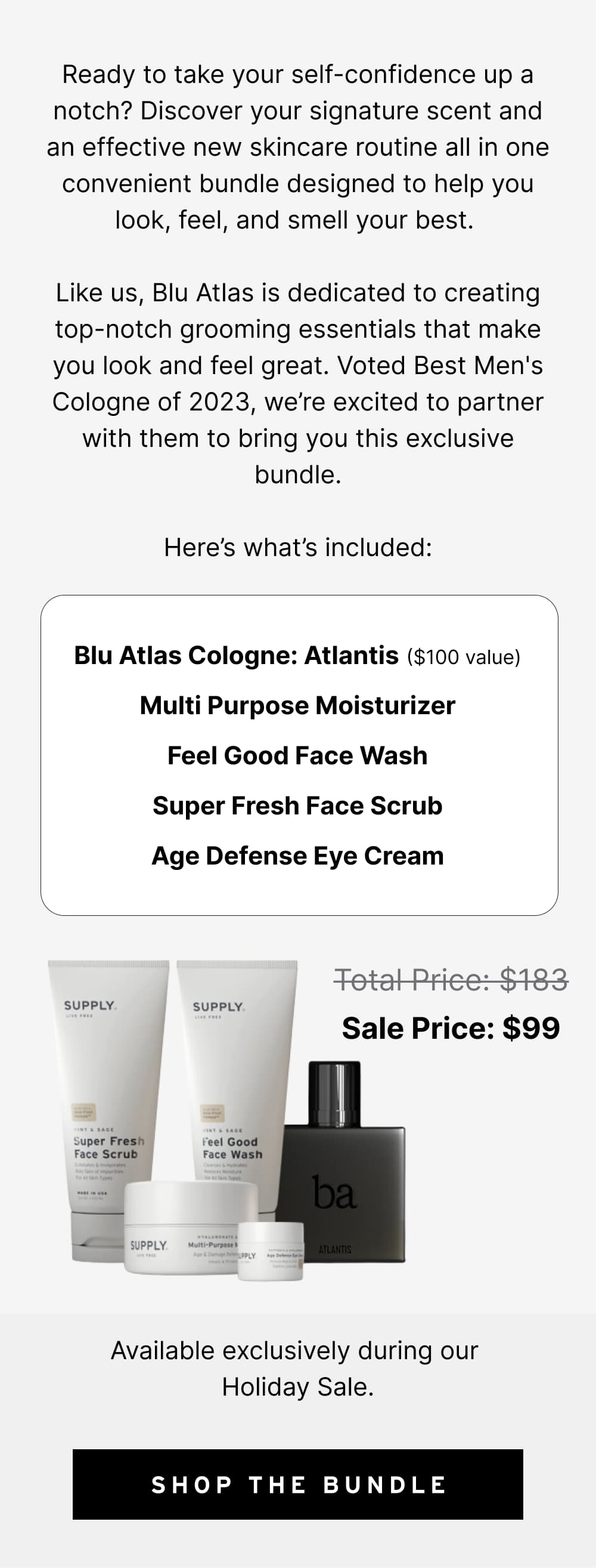 Ready to take your self-confidence up a notch? Discover your signature scent and an effective new skincare routine all in one convenient bundle designed to help you look, feel, and smell your best.   Like us, Blu Atlas is dedicated to creating top-notch grooming essentials that make you look and feel great. Voted Best Men's Cologne of 2023, we’re excited to partner with them to bring you this exclusive bundle.  Here’s what’s included:  Blu Atlas Cologne: Atlantis ($100 value) Multi Purpose Moisturizer Feel Good Face Wash Super Fresh Face Scrub Age Defense Eye Cream  Available exclusively during our Holiday Sale. Total Price: $183	Sale Price: $99 [ Shop the Bundle ]