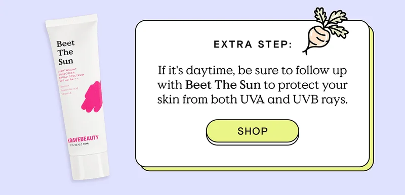 Extra Step: If it's daytime, be sure to follow up with Beet The Sun to protect your skin from both UVA and UVB rays. - Shop!