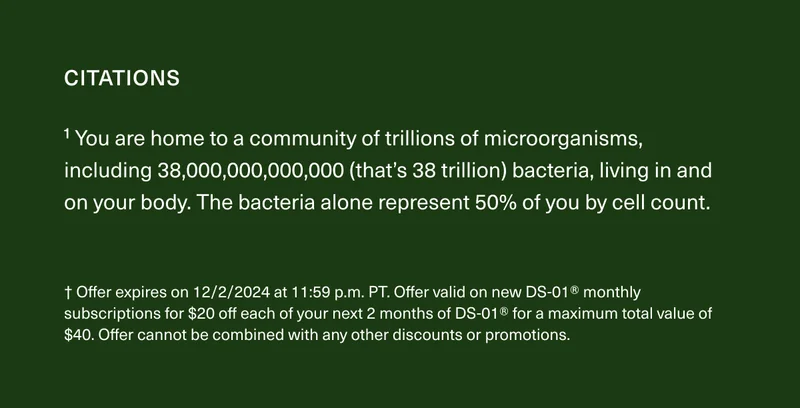 CITATIONS | ¹ You are home to a community of trillions of microorganisms, including 38,000,000,000,000 (that’s 38 trillion) bacteria, living in and on your body. The bacteria alone represent 50% of you by cell count. | † Offer expires on 12/2/2024 at 11:59 p.m. PT. Offer valid on new DS-01® monthly subscriptions for $20 off each of your next 2 months of DS-01® for a maximum total value of $40. Offer cannot be combined with any other discounts or promotions.