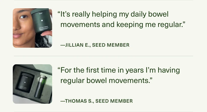 “It’s really helping my daily bowel movements and keeping me regular.” —JILLIAN E., SEED MEMBER | “For the first time in years I’m having regular bowel movements.” —THOMAS S., SEED MEMBER