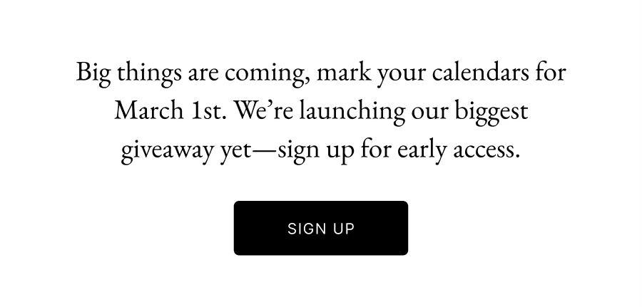 Big things are coming, mark your calendars for March 1st. We’re launching our biggest giveaway yet—sign up for early access. Title here. SIGN UP