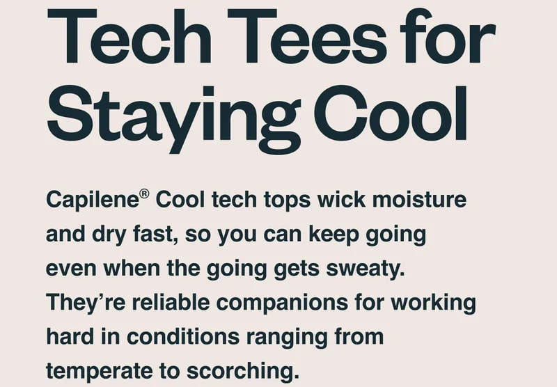 Tech tees for staying cool. Capilene® Cool tech tops wick moisture and dry fast, so you can keep going even when the going gets sweaty. They’re reliable companions for working hard in conditions ranging from temperate to scorching.