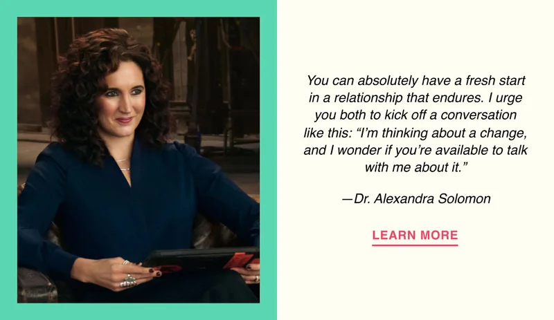 You can absolutely have a fresh start in a relationship that endures. I urge you both to kick off a conversation like this: “I’m thinking about a change, and I wonder if you’re available to talk with me about it.” —Dr. Alexandra Solomon