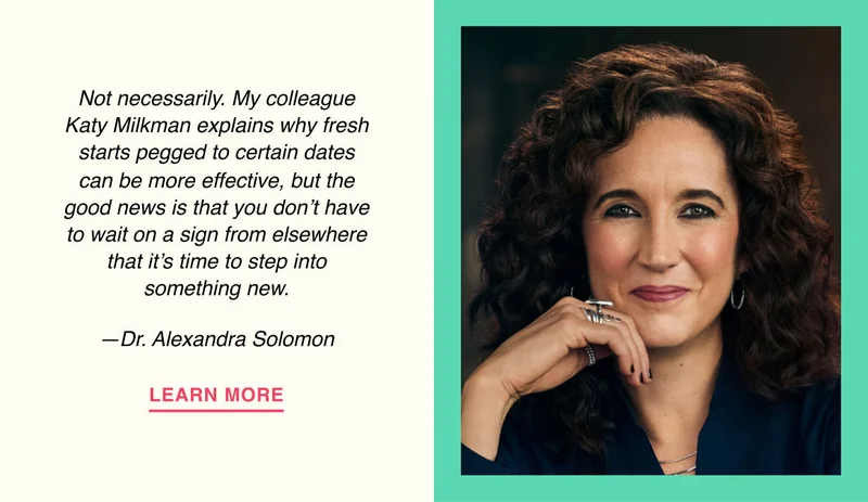 Not necessarily. My colleague Katy Milkman explains why fresh starts pegged to certain dates can be more effective, but the good news is that you don’t have to wait on a sign from elsewhere that it’s time to step into something new. —Dr. Alexandra Solomon