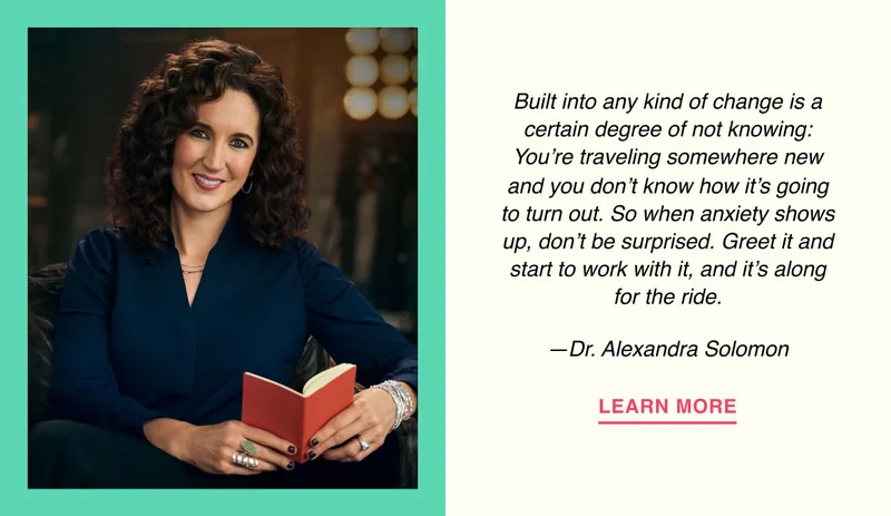 Built into any kind of change is a certain degree of not knowing: You’re traveling somewhere new and you don’t know how it’s going to turn out. So when anxiety shows up, don’t be surprised. Greet it and start to work with it, and it’s along for the ride. —Dr. Alexandra Solomon