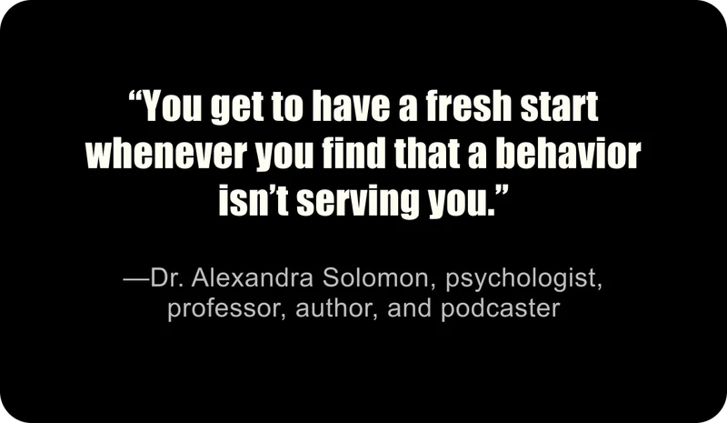 “You get to have a fresh start whenever you find that a behavior isn’t serving you.” —Dr. Alexandra Solomon, psychologist, professor, author, and podcaster