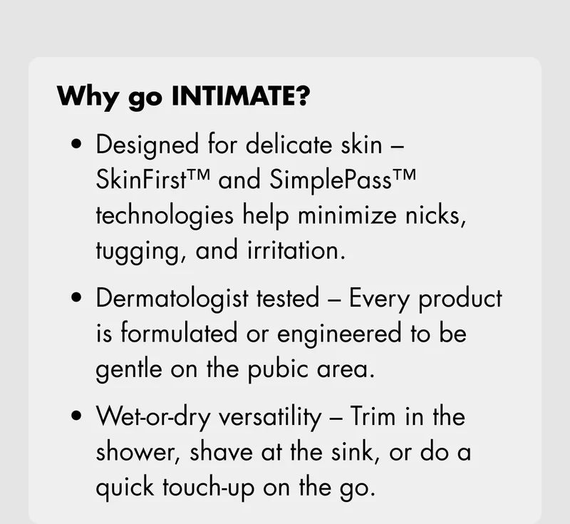 Why go INTIMATE? Designed for delicate skin – SkinFirst™ and SimplePass™ technologies help minimize nicks, tugging, and irritation. Dermatologist tested – Every product is formulated or engineered to be gentle on the pubic area. Wet-or-dry versatility – Trim in the shower, shave at the sink, or do a quick touch-up on the go.