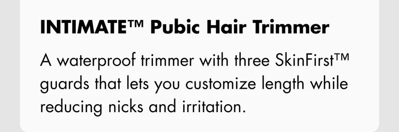 INTIMATE™ Pubic Hair Trimmer – A waterproof trimmer with three SkinFirst™ guards that lets you customize length while reducing nicks and irritation.