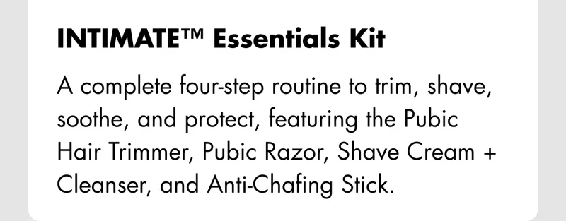 INTIMATE™ Essentials Kit – A complete four-step routine to trim, shave, soothe, and protect, featuring the Pubic Hair Trimmer, Pubic Razor, Shave Cream + Cleanser, and Anti-Chafing Stick.