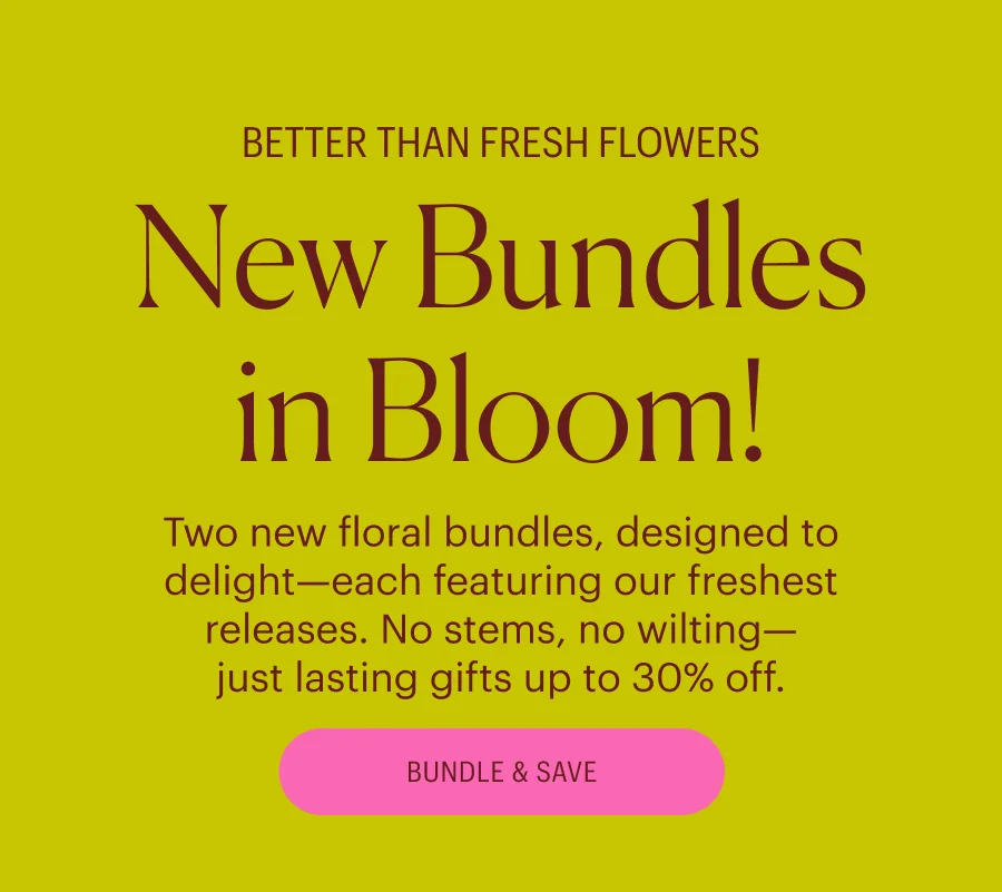 Better than fresh flowers: New Bundles in Bloom! Two new floral bundles, designed to delight—each featuring our freshest releases. No stems, no wilting— just lasting gifts up to 30% off. Bundle & Save