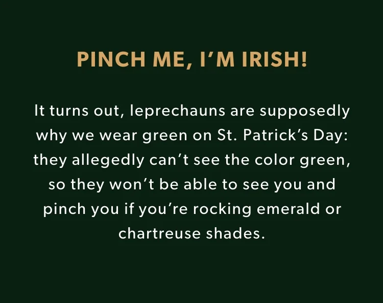 It turns out, leprechauns are supposedly why we wear green on St. Patrick’s Day: they allegedly can’t see the color green, so they won’t be able to see you and pinch you if you’re rocking emerald or chartreuse shades. It turns out, leprechauns are supposedly why we wear green on St. Patrick’s Day: they allegedly can’t see the color green, so they won’t be able to see you and pinch you if you’re rocking emerald or chartreuse shades.