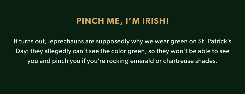 It turns out, leprechauns are supposedly why we wear green on St. Patrick’s Day: they allegedly can’t see the color green, so they won’t be able to see you and pinch you if you’re rocking emerald or chartreuse shades.