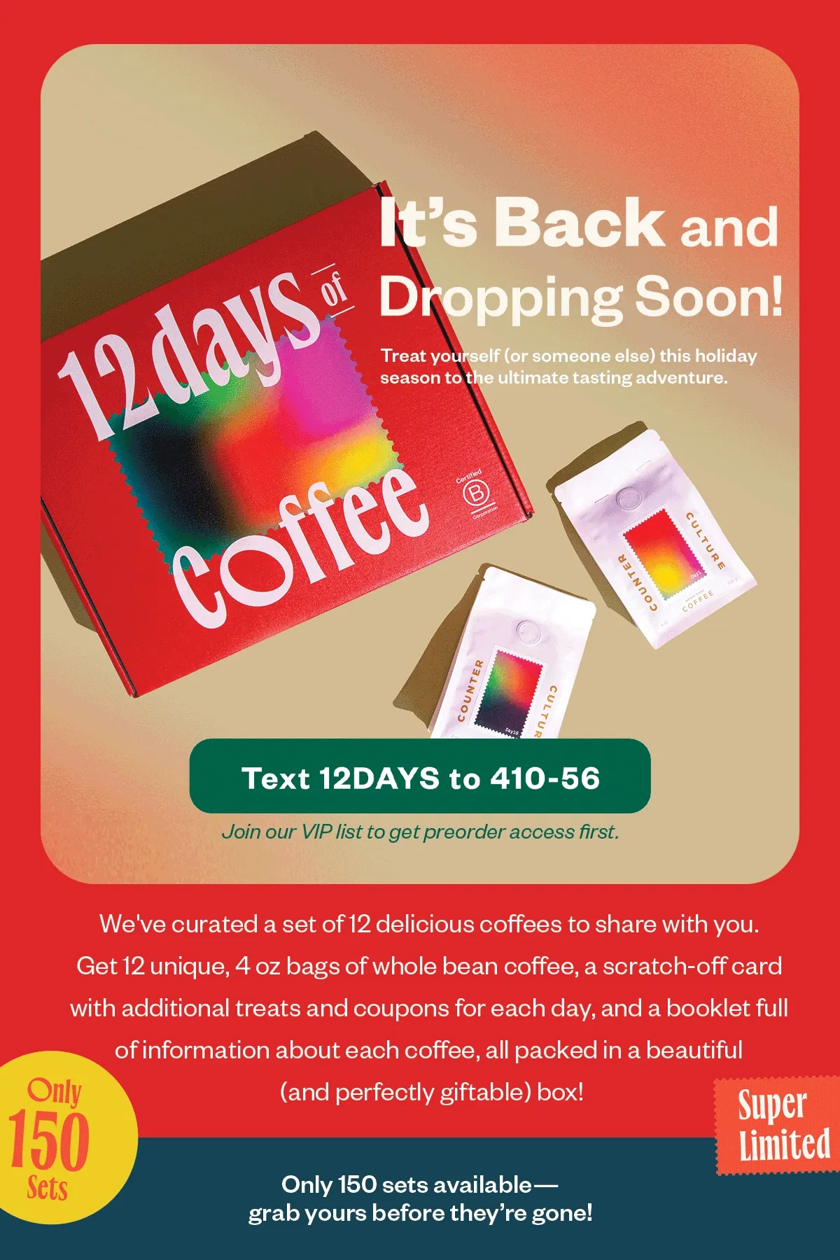 12 Days of Coffee is Back and Dropping Soon!  Treat yourself (or someone else) this holiday season to the ultimate tasting adventure. We've curated a set of 12 delicious coffees to share with you. Get 12 unique, 4 oz bags of whole bean coffee, a scratch-off card with additional treats and coupons for each day, and a booklet full of information about each coffee, all packed in a beautiful (and perfectly giftable) box!  This set won't last long, with only 150 units available.   Join our VIP list to get preorder access first.   Text 12DAYS to 410-56