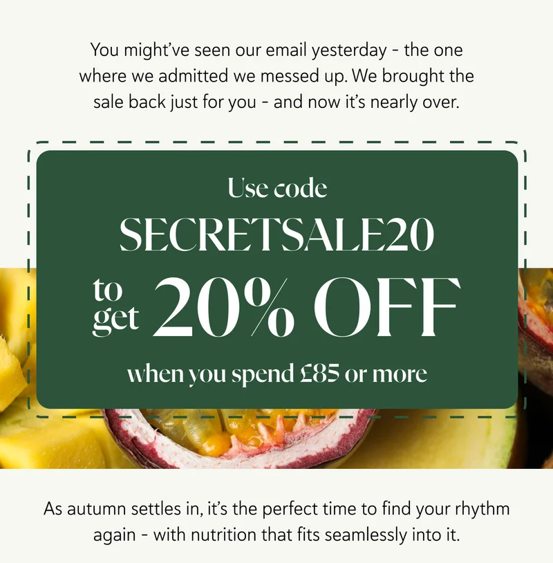 You might’ve seen our email yesterday - the one where we admitted we messed up. We brought the sale back just for you - and now it’s nearly over. Use code SECRETSALE20 to get 20% OFF when you spend £85 or more. As autumn settles in, it’s the perfect time to find your rhythm again - with nutrition that fits seamlessly into it.