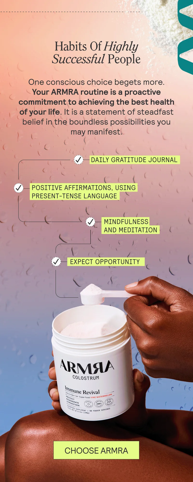 Habits Of Highly Successful People. One conscious choice begets more. Your ARMRA routine is a proactive commitment to achieving the best health of your life. It is a statement of steadfast belief in the boundless possibilities you may manifest.  Try these additional techniques to cultivate pronoia:   Daily gratitude journal Positive affirmations, using present-tense language Mindfulness and meditation Choose opportunity. CHOOSE ARMRA