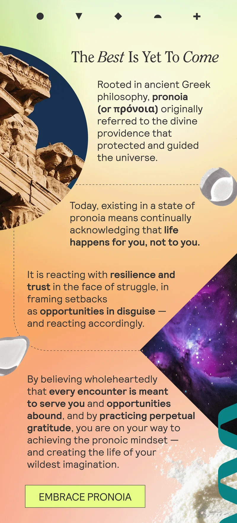 The Best Is Yet To Come. Rooted in ancient Greek philosophy, pronoia (or πρόνοια) originally referred to the divine providence that protected and guided the universe.  Today, existing in a state of pronoia means continually acknowledging that life happens for you, not to you. It is reacting with resilience and trust in the face of struggle, in framing setbacks as opportunities in disguise — and reacting accordingly. By believing wholeheartedly that every encounter is meant to serve you and opportunities abound, and by practicing perpetual gratitude, you are on your way to achieving the pronoic mindset — and creating the life of your wildest imagination. EMBRACE PRONOIA