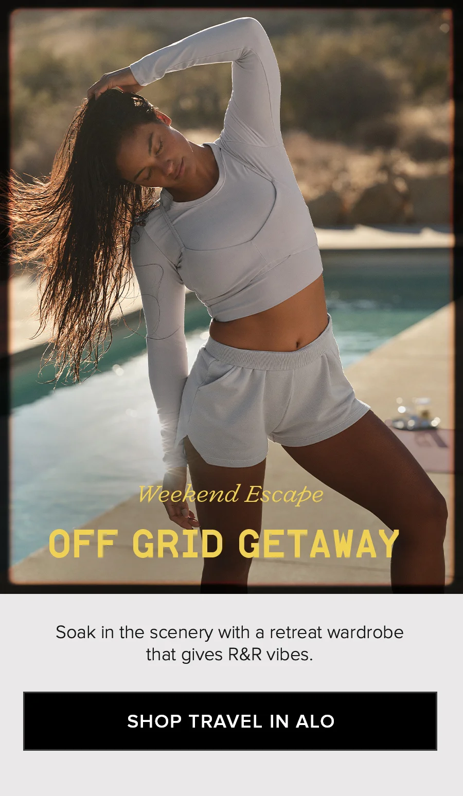 Weekend Escape OFF GRID GETAWAY. Soak in the scenary with a retreat wardrobe that gives R&R vibes. SHOP TRAVEL IN ALO