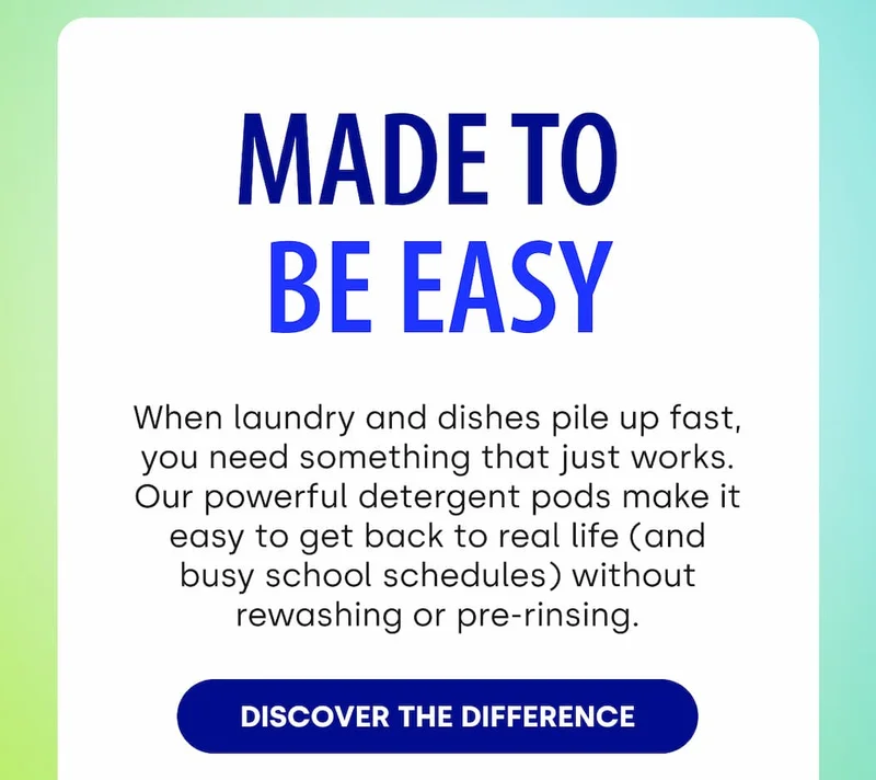 Made to  Be Easy When laundry and dishes pile up fast, you need something that just works. Our powerful detergent pods make it easy to get back to real life (and busy school schedules) without rewashing or pre-rinsing. [DISCOVER THE DIFFERENCE]