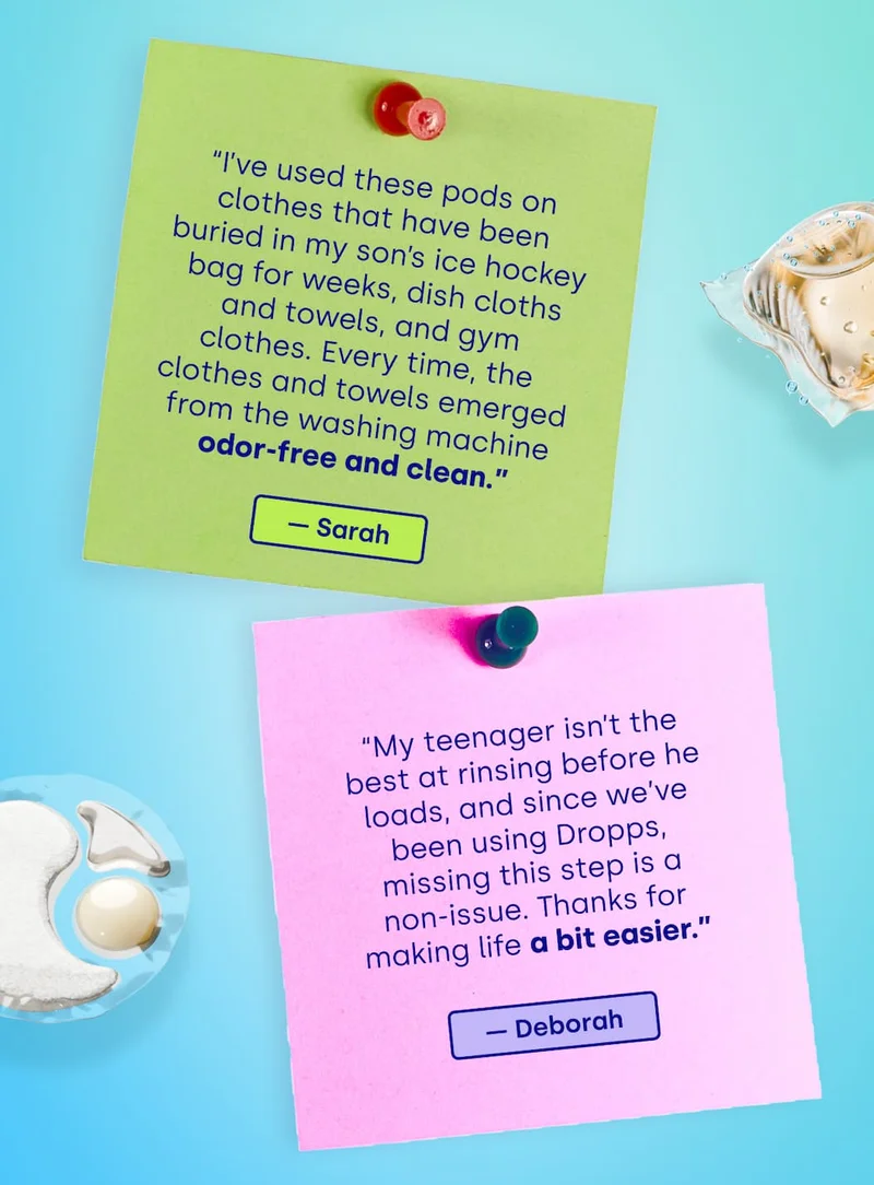 “I’ve used these pods on  clothes that have been buried in my son’s ice hockey bag for weeks, dish cloths and towels, and gym clothes. Every time, the clothes and towels emerged from the washing machine odor-free and clean.” - Sarah | “My teenager isn’t the best at rinsing before he loads, and since we’ve been using Dropps, missing this step is a non-issue. Thanks for making life a bit easier.” - Deborah