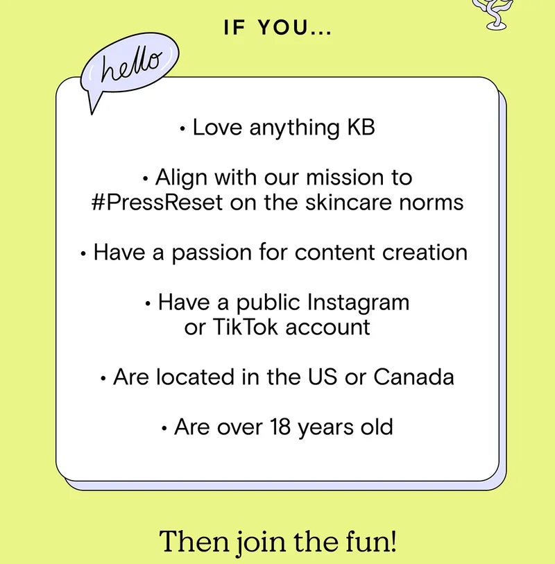 If you... Love anything KB, Align with our mission to #PressReset on the skincare norms, Have a passion for content creation, Have a public Instagram or TikTok account, Are located in the US or Canada, Are over 18 years old... Then join the fun!
