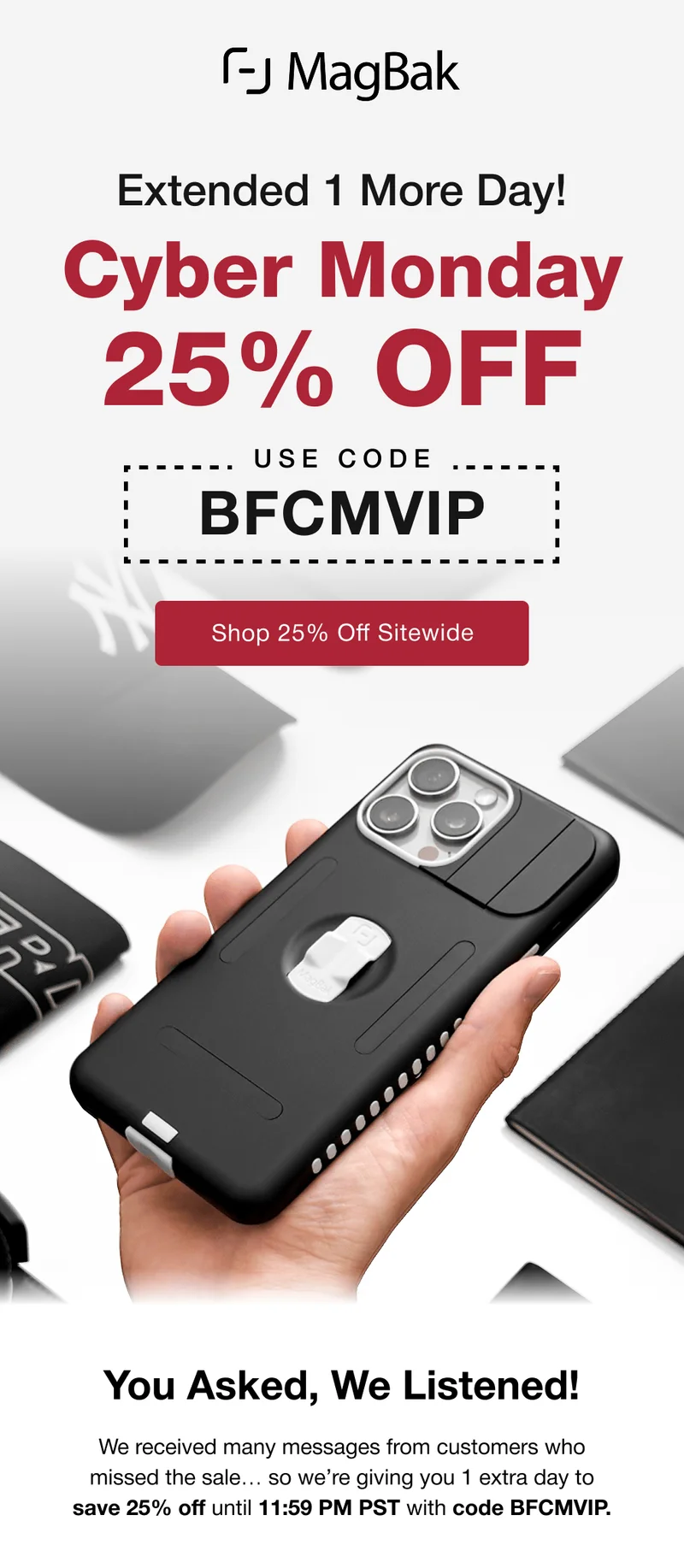 Extended 1 more day! You Asked, We Listened! We received many messages from customers who missed the sale… so we’re giving you 1 extra day to save 25% off until 11:59 PM PST with code BFCMVIP.