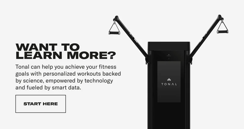 WANT TO LEARN MORE? Tonal can help you achieve your fitness goals with personalized workouts backed by science, empowered by technology and fueled by smart data. CTA: START HERE