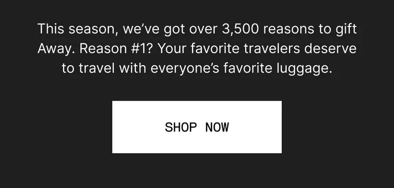This season, we’ve got over 3,500 reasons to gift Away. Reason #1? Your favorite travelers deserve to travel with everyone’s favorite luggage. SHOP NOW