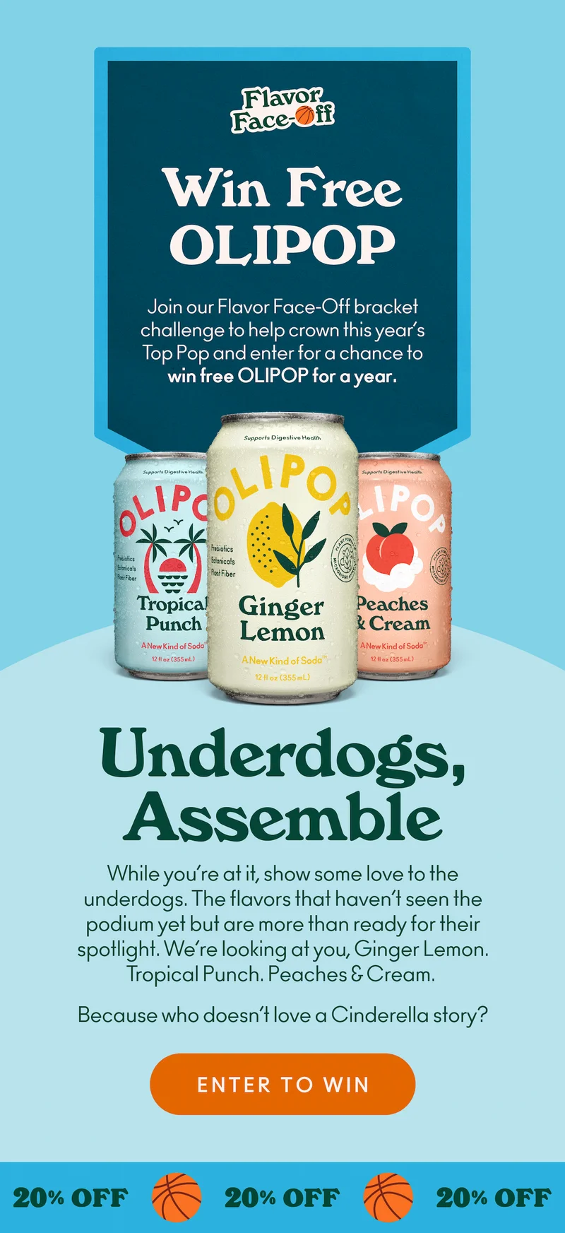Join our Flavor Face-Off bracket challenge to help crown this year’s Top Pop and enter for a chance to win free OLIPOP for a year. While you’re at it, show some love to the underdogs. The flavors that haven’t seen the podium yet but are more than ready for their spotlight. We’re looking at you, Ginger Lemon. Tropical Punch. Peaches & Cream. Because who doesn’t love a Cinderella story?