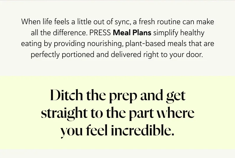 When life feels a little out of sync, a fresh routine can make all the difference. PRESS Meal Plans simplify healthy eating by providing nourishing, plant-based meals that are perfectly portioned and delivered right to your door.  Ditch the prep and get straight to the part where you feel incredible.