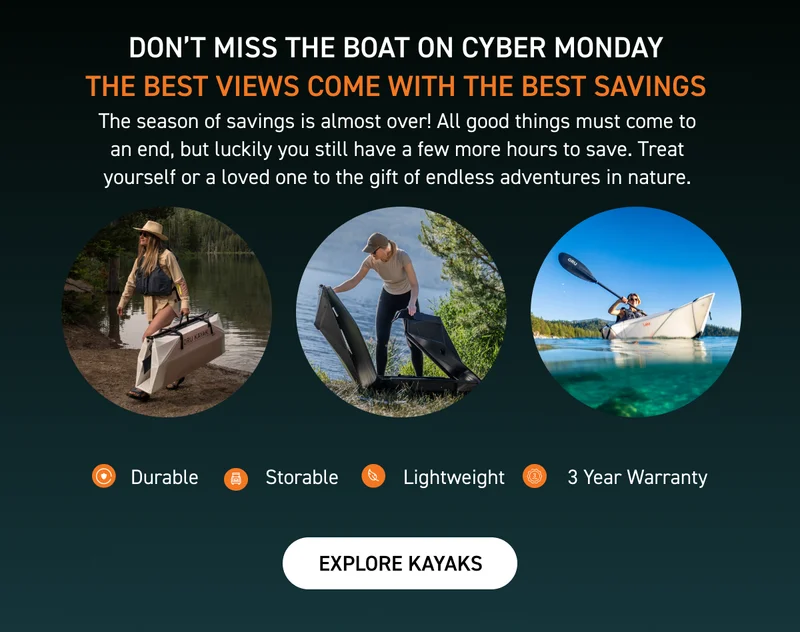CYBER MONDAY STARTS NOW! SAVE UP TO 50% OFF + GET FREE SHIPPING WITH $800 PURCHASE AND FREE PADDLE WITH ANY KAYAK PURCHASE CYBER MONDAY STARTS NOW! SAVE UP TO 50% OFF + GET FREE SHIPPING WITH $800 PURCHASE AND FREE PADDLE WITH ANY KAYAK PURCHASE