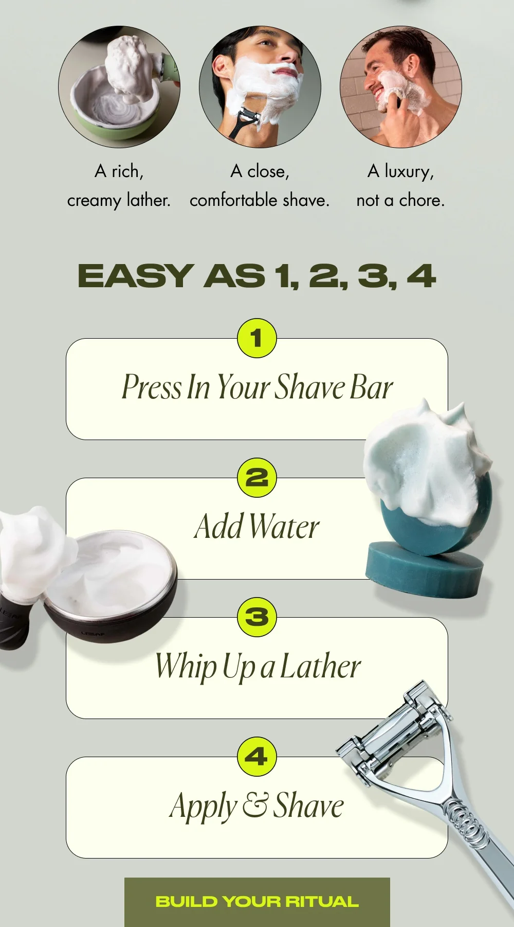 A rich, creamy lather.  A close, comfortable shave. A luxury, not a chore.  Easy as 1, 2, 3, 4 Press In Your Shave Bar Add Water Whip Up a Lather Apply & Shave  [ Build Your Ritual ]