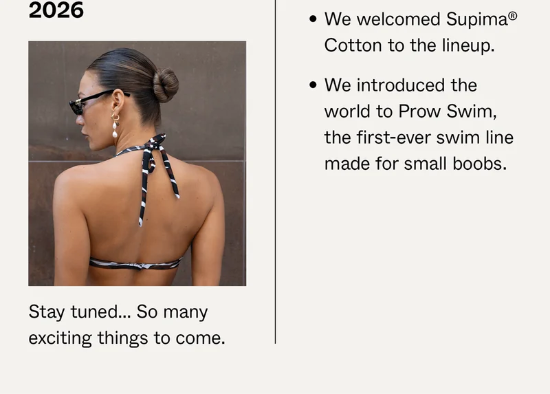 2025: We welcomed Supima® Cotton to the lineup and introduced the world to Prow Swim. 2026: Stay tuned...so many exciting things to come.