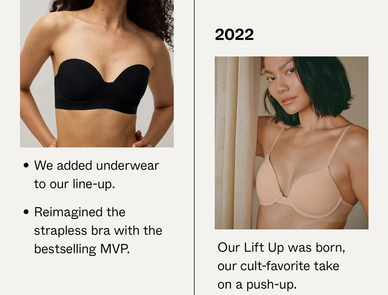 2021: We added underwear to our line-up and reimagined the strapless bra with the bestselling MVP. 2022: Our Lift Up was born, our cult-favorite take on a push-up.