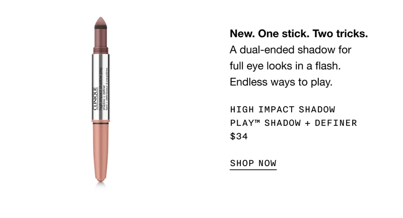 New. One stick. Two tricks. A dual-ended shadow for full eye looks in a flash. Endless ways to play. HIGH IMPACT SHADOW PLAY TM SHADOW + DEFINER $34 SHOP NOW