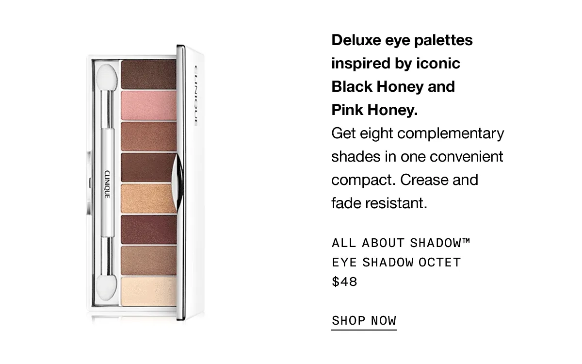 Deluxe eye shadow palettes inspired by iconic Black Honey and Pink Honey. Get eight complimentary shades in one convenient compact. Crease and fade resistant. ALL ABOUT SHADOW TM EYE SHADOW OCTET $48 SHOP NOW