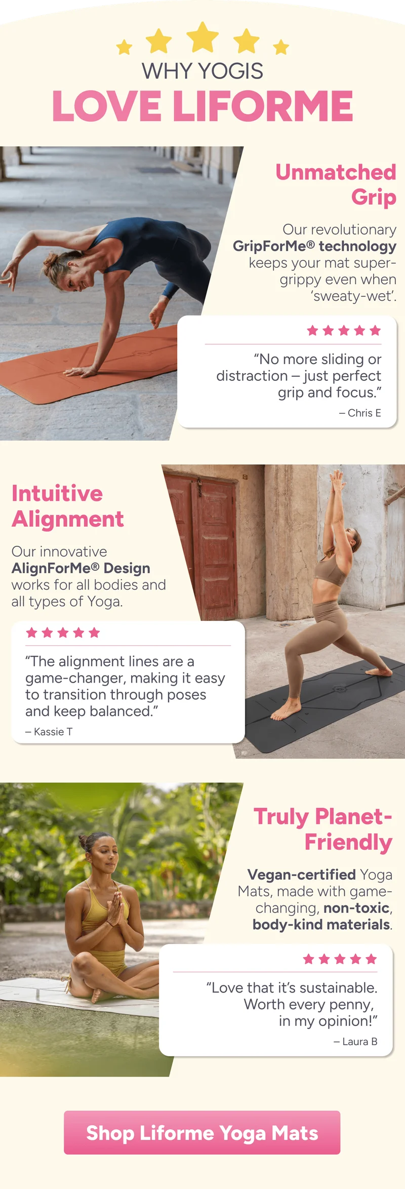 Why Yogis Love Liforme Unmatched Grip Our revolutionary GripForMe® technology keeps your mat super-grippy even when ‘sweaty-wet’. “No more sliding or distraction – just perfect grip and focus.” – Chris E Intuitive Alignment Our innovative AlignForMe® Design works for all bodies and all types of Yoga. “The alignment lines are a game-changer, making it easy to transition through poses and keep balanced.” – Kassie T Truly Planet- Friendly Vegan-certified Yoga Mats, made with game-changing, non-toxic, body-kind materials. “Love that it’s sustainable. Worth every penny,  in my opinion!” – Laura B Shop Liforme Yoga Mats